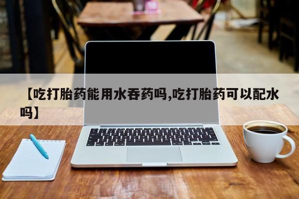 米非米索在线购微信【吃打胎药能用水吞药吗,吃打胎药可以配水吗】