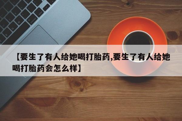 米非米索在线购微信【要生了有人给她喝打胎药,要生了有人给她喝打胎药会怎么样】