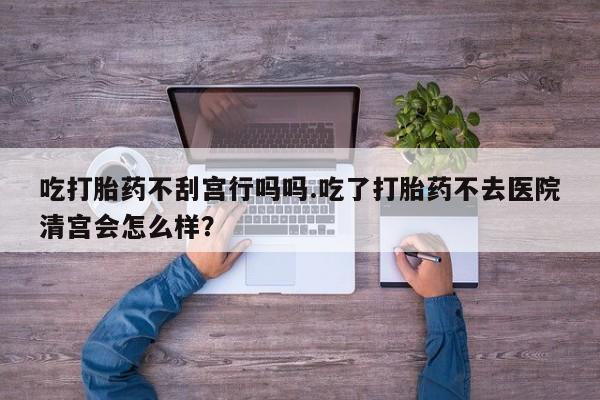 米非米索在线购微信吃打胎药不刮宫行吗吗.吃了打胎药不去医院清宫会怎么样？