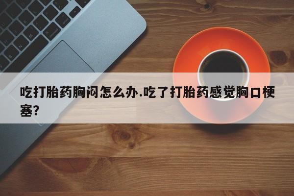 米非米索在线购微信吃打胎药胸闷怎么办.吃了打胎药感觉胸口梗塞？