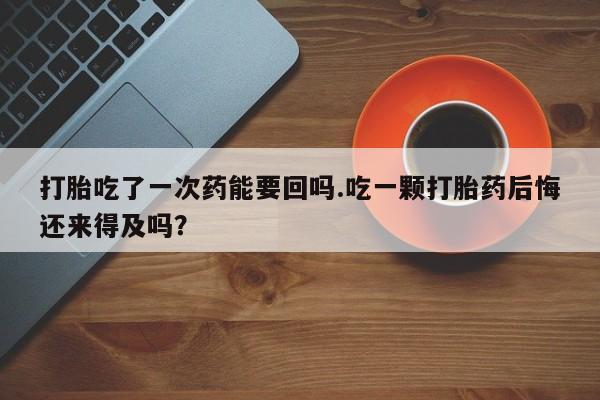 米非米索在线购微信打胎吃了一次药能要回吗.吃一颗打胎药后悔还来得及吗？