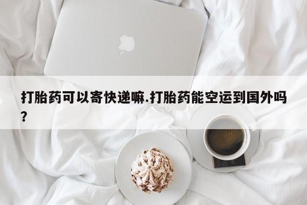 米非米索在线购微信打胎药可以寄快递嘛.打胎药能空运到国外吗？