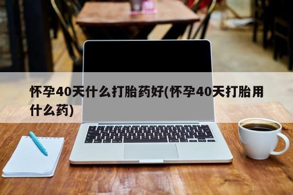 米非米索在线购微信怀孕40天什么打胎药好(怀孕40天打胎用什么药)