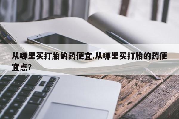 米非米索在线购微信从哪里买打胎的药便宜.从哪里买打胎的药便宜点？