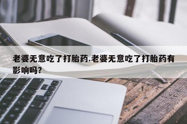 米非米索在线购微信老婆无意吃了打胎药.老婆无意吃了打胎药有影响吗？