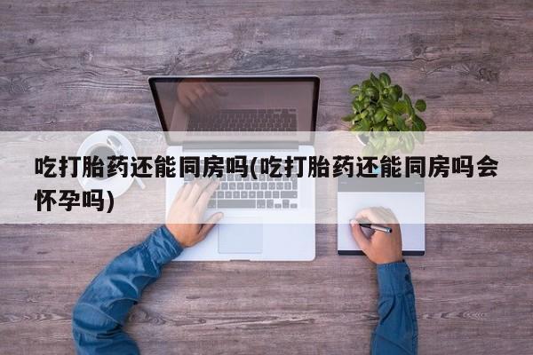 米非米索在线购微信吃打胎药还能同房吗(吃打胎药还能同房吗会怀孕吗)
