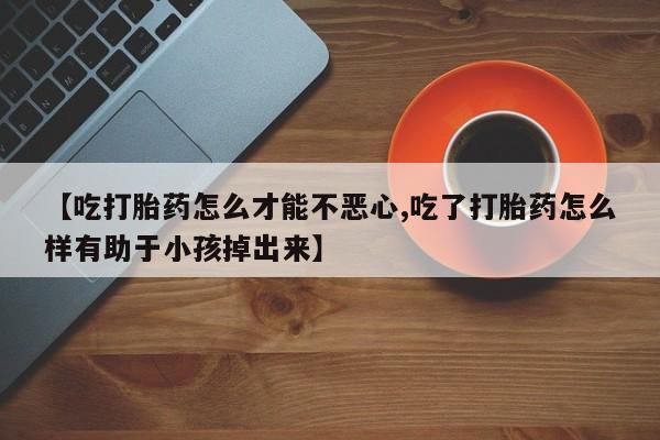 米非米索在线购微信【吃打胎药怎么才能不恶心,吃了打胎药怎么样有助于小孩掉出来】