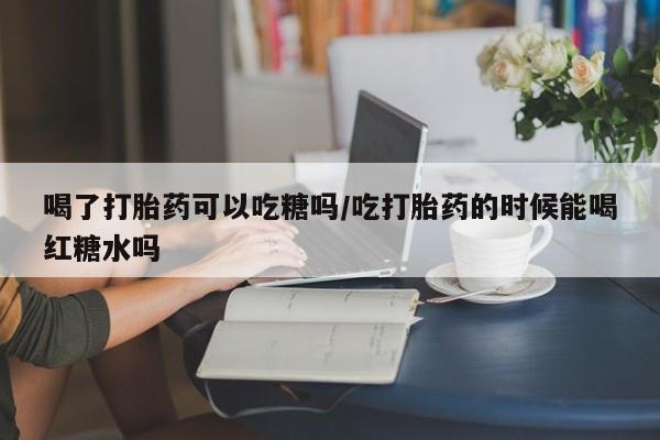 米非米索在线购微信喝了打胎药可以吃糖吗/吃打胎药的时候能喝红糖水吗