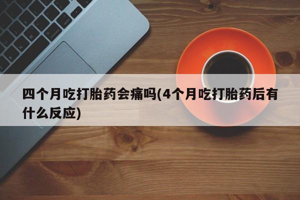 米非米索在线购微信四个月吃打胎药会痛吗(4个月吃打胎药后有什么反应)