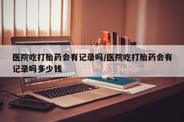 米非米索在线购微信医院吃打胎药会有记录吗/医院吃打胎药会有记录吗多少钱