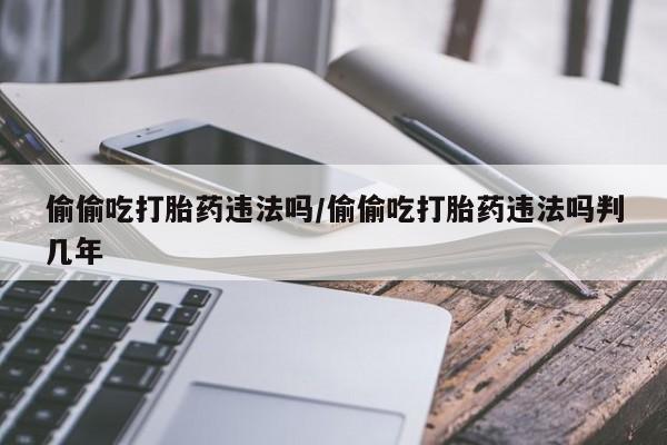 米非米索在线购微信偷偷吃打胎药违法吗/偷偷吃打胎药违法吗判几年