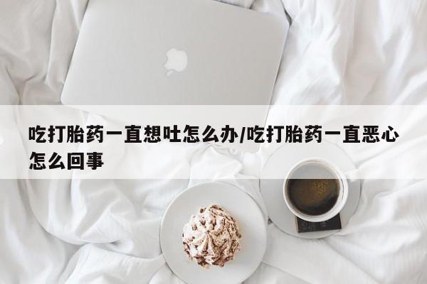 米非米索在线购微信吃打胎药一直想吐怎么办/吃打胎药一直恶心怎么回事