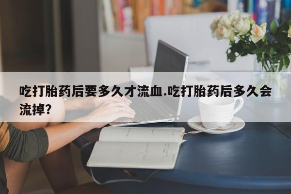 米非米索在线购微信吃打胎药后要多久才流血.吃打胎药后多久会流掉？