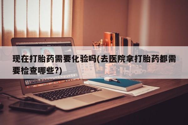 米非米索在线购微信现在打胎药需要化验吗(去医院拿打胎药都需要检查哪些?)