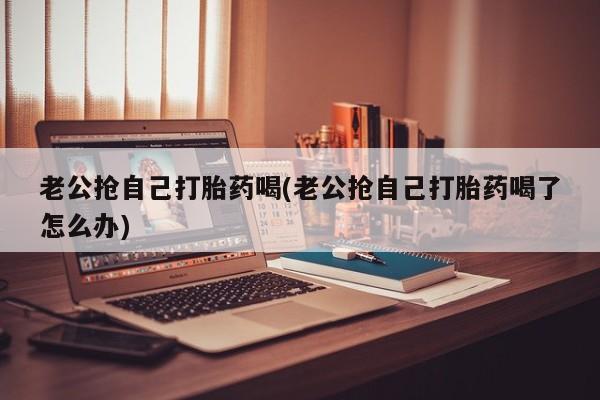 米非米索在线购微信老公抢自己打胎药喝(老公抢自己打胎药喝了怎么办)