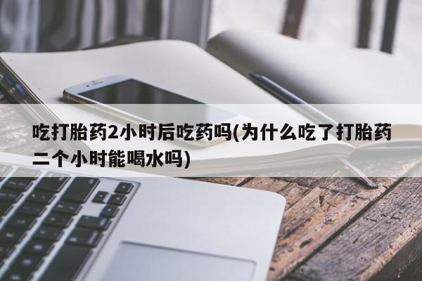 米非米索在线购微信吃打胎药2小时后吃药吗(为什么吃了打胎药二个小时能喝水吗)