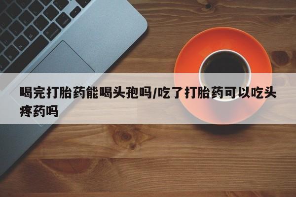 米非米索在线购微信喝完打胎药能喝头孢吗/吃了打胎药可以吃头疼药吗