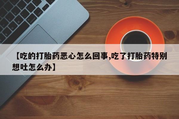 米非米索在线购微信【吃的打胎药恶心怎么回事,吃了打胎药特别想吐怎么办】