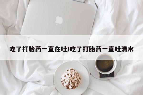 米非米索在线购微信吃了打胎药一直在吐/吃了打胎药一直吐清水