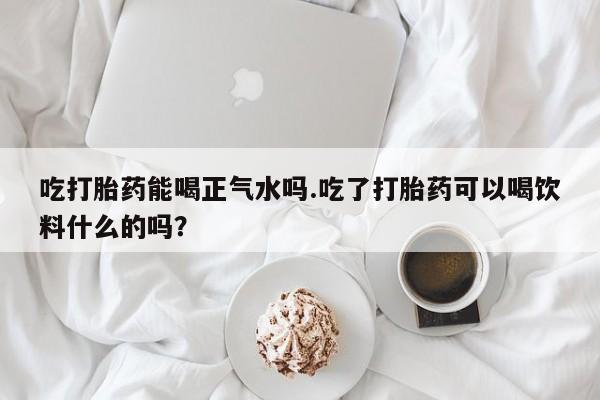 米非米索在线购微信吃打胎药能喝正气水吗.吃了打胎药可以喝饮料什么的吗？
