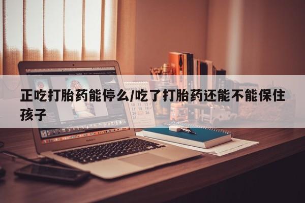 米非米索在线购微信正吃打胎药能停么/吃了打胎药还能不能保住孩子
