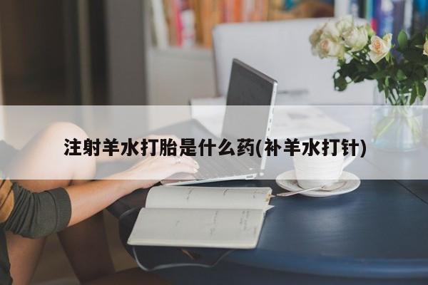 米非米索在线购微信注射羊水打胎是什么药(补羊水打针)