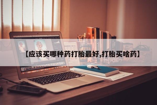 米非米索在线购微信【应该买哪种药打胎最好,打胎买啥药】