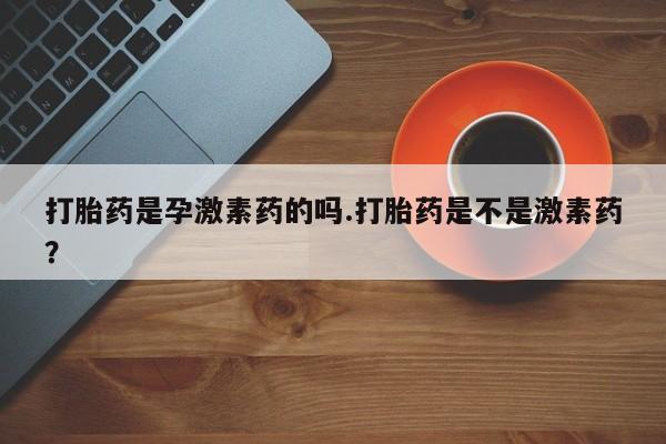 米非米索在线购微信打胎药是孕激素药的吗.打胎药是不是激素药？