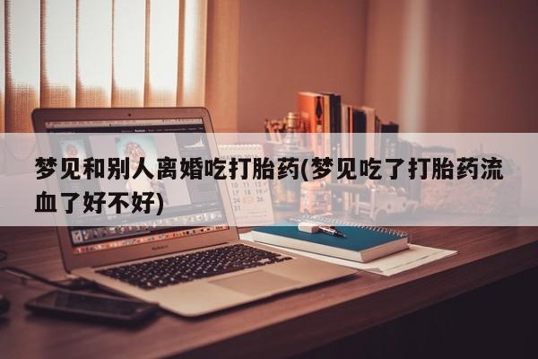 米非米索在线购微信梦见和别人离婚吃打胎药(梦见吃了打胎药流血了好不好)