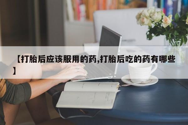 米非米索在线购微信【打胎后应该服用的药,打胎后吃的药有哪些】