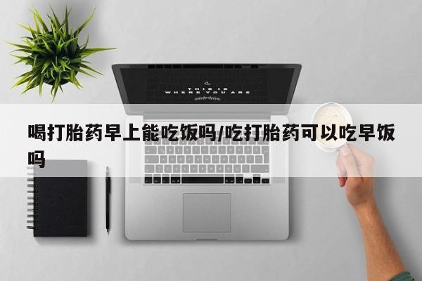 米非米索在线购微信喝打胎药早上能吃饭吗/吃打胎药可以吃早饭吗