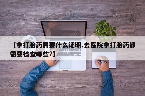 米非米索在线购微信【拿打胎药需要什么证明,去医院拿打胎药都需要检查哪些?】
