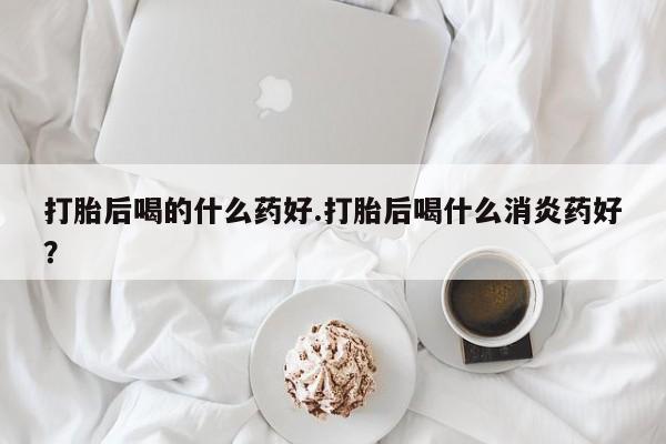 米非米索在线购微信打胎后喝的什么药好.打胎后喝什么消炎药好？