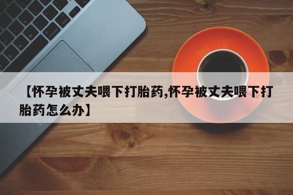 米非米索在线购微信【怀孕被丈夫喂下打胎药,怀孕被丈夫喂下打胎药怎么办】