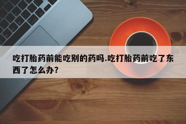 米非米索在线购微信吃打胎药前能吃别的药吗.吃打胎药前吃了东西了怎么办？