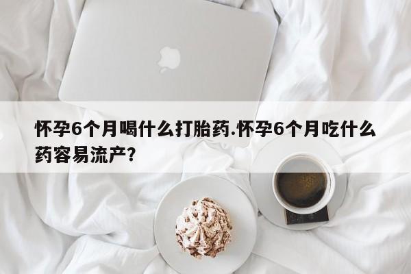 米非米索在线购微信怀孕6个月喝什么打胎药.怀孕6个月吃什么药容易流产？