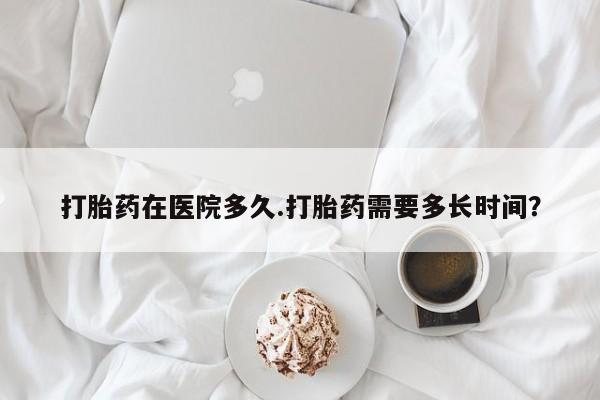 米非米索在线购微信打胎药在医院多久.打胎药需要多长时间？