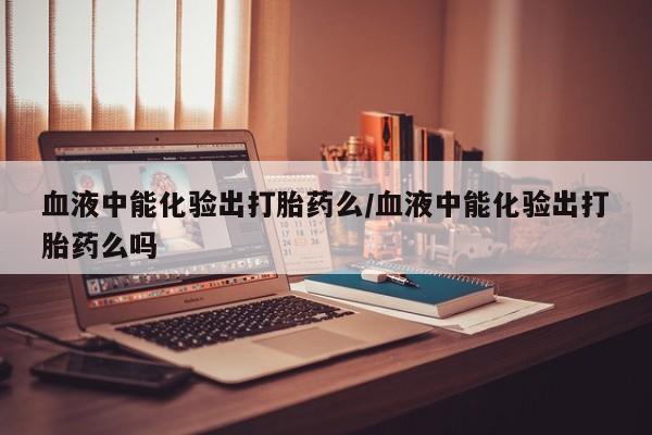 米非米索在线购微信血液中能化验出打胎药么/血液中能化验出打胎药么吗