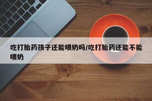 米非米索在线购微信吃打胎药孩子还能喂奶吗/吃打胎药还能不能喂奶