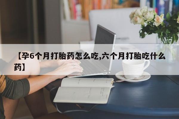 米非米索在线购微信【孕6个月打胎药怎么吃,六个月打胎吃什么药】