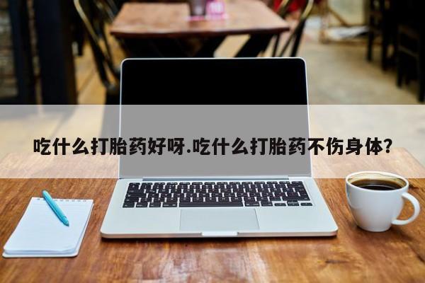 米非米索在线购微信吃什么打胎药好呀.吃什么打胎药不伤身体？