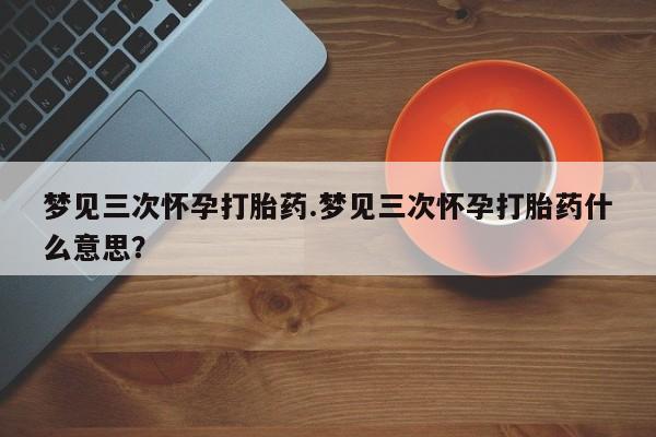 米非米索在线购微信梦见三次怀孕打胎药.梦见三次怀孕打胎药什么意思？