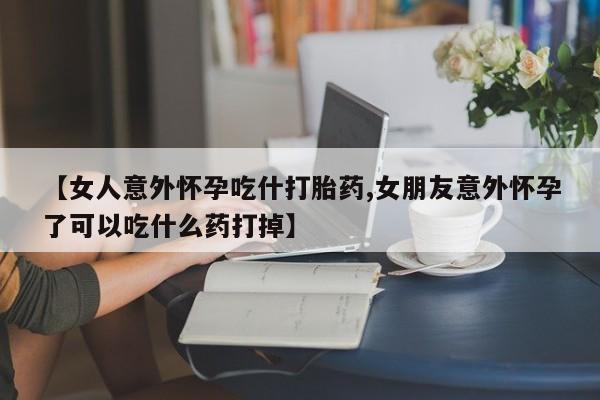 米非米索在线购微信【女人意外怀孕吃什打胎药,女朋友意外怀孕了可以吃什么药打掉】