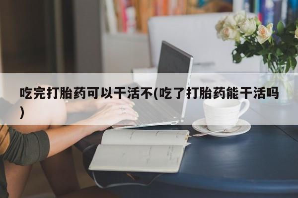 米非米索在线购微信吃完打胎药可以干活不(吃了打胎药能干活吗)