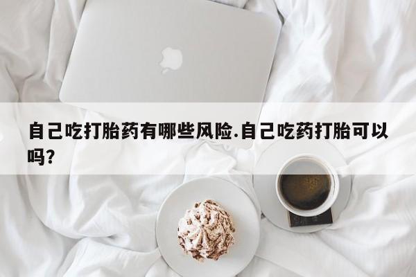 米非米索在线购微信自己吃打胎药有哪些风险.自己吃药打胎可以吗？
