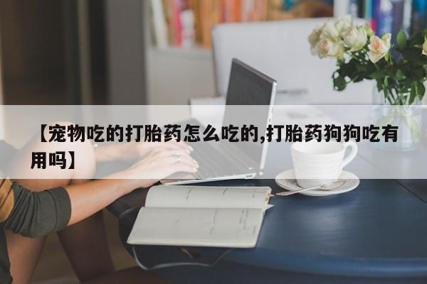 米非米索在线购微信【宠物吃的打胎药怎么吃的,打胎药狗狗吃有用吗】