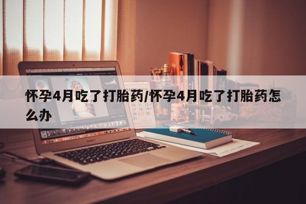 米非米索在线购微信怀孕4月吃了打胎药/怀孕4月吃了打胎药怎么办