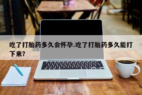 米非米索在线购微信吃了打胎药多久会怀孕.吃了打胎药多久能打下来？
