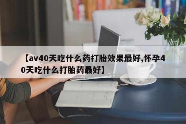 米非米索在线购微信【av40天吃什么药打胎效果最好,怀孕40天吃什么打胎药最好】