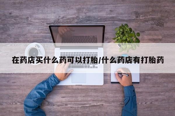 米非米索在线购微信在药店买什么药可以打胎/什么药店有打胎药